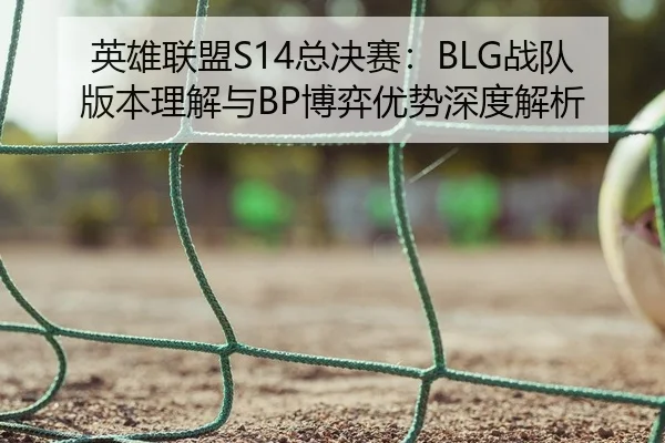 英雄联盟S14总决赛：BLG战队版本理解与BP博弈优势深度解析